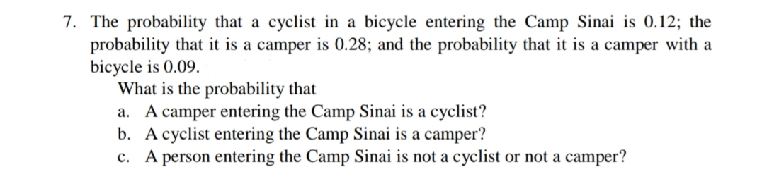 7. The probability that a cyclist in a bicycle entering the Camp Sinai is 0.12; the
probability that it is a camper is 0.28; and the probability that it is a camper with a
bicycle is 0.09.
What is the probability that
a. A camper entering the Camp Sinai is a cyclist?
b. A cyclist entering the Camp Sinai is a camper?
c. A person entering the Camp Sinai is not a cyclist or not a camper?
