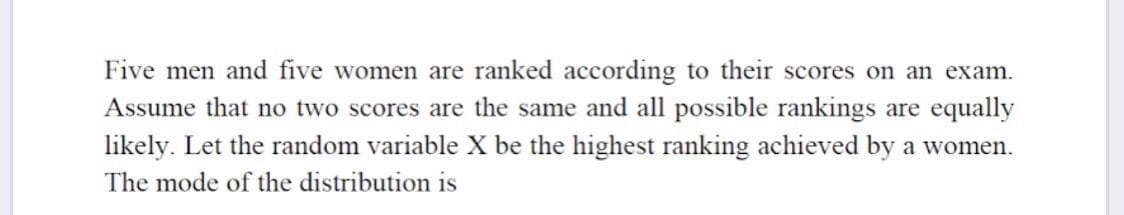 Five men and five women are ranked according to their scores on an exam.
Assume that no two scores are the same and all possible rankings are equally
likely. Let the random variable X be the highest ranking achieved by a women.
The mode of the distribution is
