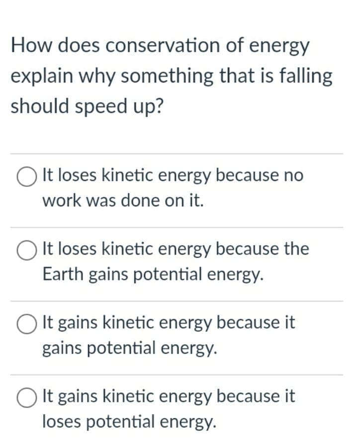 How does conservation of energy
explain why something that is falling
should speed up?
It loses kinetic energy because no
work was done on it.
O It loses kinetic energy because the
Earth gains potential energy.
It gains kinetic energy because it
gains potential energy.
O It gains kinetic energy because it
loses potential energy.
