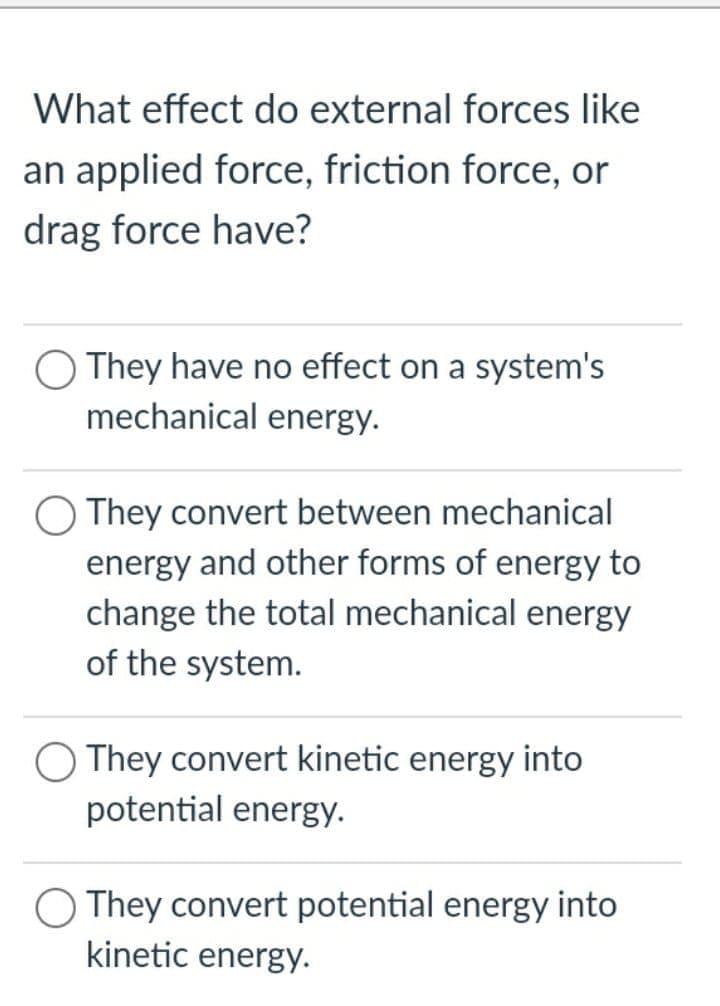 What effect do external forces like
an applied force, friction force, or
drag force have?
They have no effect on a system's
mechanical energy.
O They convert between mechanical
energy and other forms of energy to
change the total mechanical energy
of the system.
O They convert kinetic energy into
potential energy.
O They convert potential energy into
kinetic energy.
