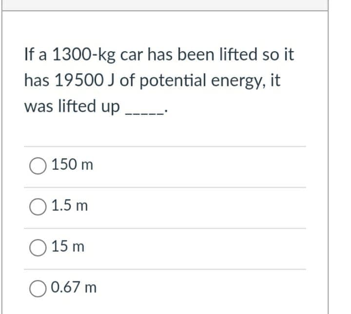 If a 1300-kg car has been lifted so it
has 19500 J of potential energy, it
was lifted up .
O 150 m
O 1.5 m
O 15 m
O 0.67 m
