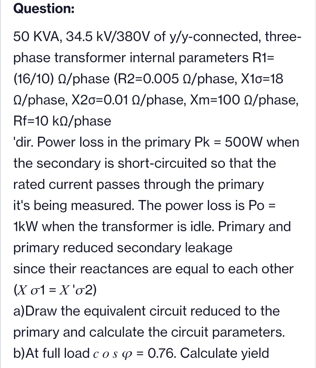 Question:
50 KVA, 34.5 kV/380V of y/y-connected, three-
phase transformer internal parameters R1=
(16/10) Q/phase (R2=0.005 0/phase, X10=18
0/phase, X2o=0.01 0/phase, Xm=100 0/phase,
Rf=10 kQ/phase
'dir. Power loss in the primary Pk = 500W when
%3D
the secondary is short-circuited so that the
rated current passes through the primary
it's being measured. The power loss is Po =
1kW when the transformer is idle. Primary and
primary reduced secondary leakage
since their reactances are equal to each other
(X o1 = X 'o2)
a)Draw the equivalent circuit reduced to the
primary and calculate the circuit parameters.
b)At full load cosp = 0.76. Calculate yield
%3D
