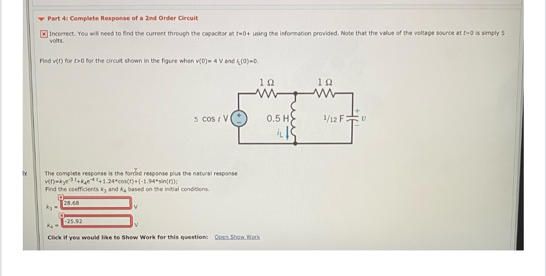 v Part 4: Complete Response of a 2nd Order Circuit
X Incorrect. You will need to find the current through the capacitor at t=0+ using the information provided. Note that the value of the voltage source at t=0 is simply 5
volts.
Find v(t) for t>0 for the circuit shown in the figure when v(0)= 4 V and (0)=0.
1Ω
10
5 Cos / V
0.5 H
1/12 Fv
The complete response is the forded response plus the natural response
v(t)=kze3 +k4e4 t+1.24*cos(t)+(-1.94*sin(t));
Find the coefficients kz and ka based on the initial conditions.
Ly
28.68
k3 =
-25.92
K4 =
Click
you would like to Show Work for this question: Open Show Work
