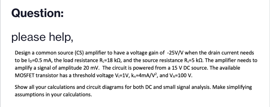 Question:
please help,
Design a common source (CS) amplifier to have a voltage gain of -25V/V when the drain current needs
to be ID=0.5 mA, the load resistance R=18 k, and the source resistance R,=5 kN. The amplifier needs to
amplify a signal of amplitude 20 mV. The circuit is powered from a 15 V DC source. The available
MOSFET transistor has a threshold voltage V=1V, kn=4mA/V?, and Va=100 V.
Show all your calculations and circuit diagrams for both DC and small signal analysis. Make simplifying
assumptions in your calculations.
