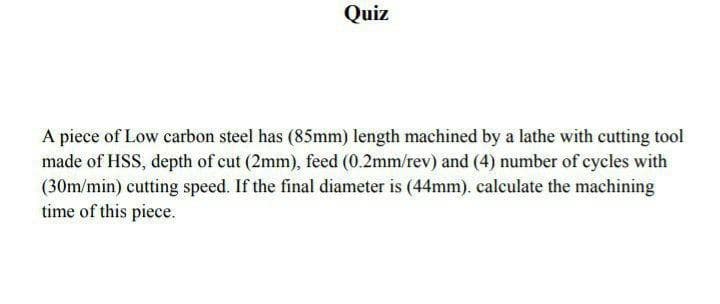 Quiz
A piece of Low carbon steel has (85mm) length machined by a lathe with cutting tool
made of HSS, depth of cut (2mm), feed (0.2mm/rev) and (4) number of cycles with
(30m/min) cutting speed. If the final diameter is (44mm). calculate the machining
time of this piece.
