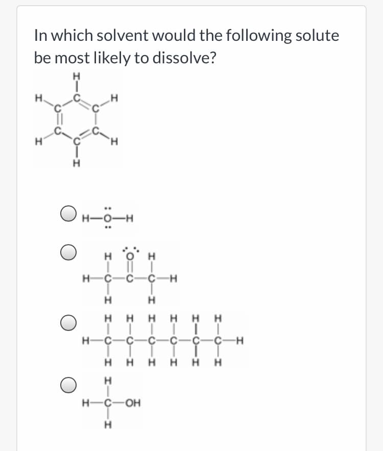 In which solvent would the following solute
be most likely to dissolve?
H.
O H-ö-H
..
H O
H
H-C-C-Ç-H
H
H
H HH H H
H-C-C-Ç-C-C-Ç-H
H
H H H H H
H.
H-C-OH
I-O-I I-O-I
I I-Ú- I I-Ú -I
