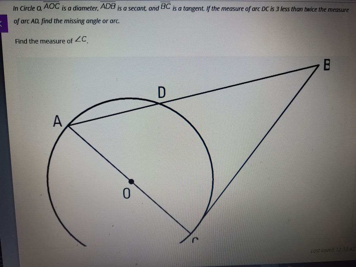 In Circle O, AOC Is a diameter,
ADB
is a secant, and BC is a tangent. If the measure of arc DC is 3 less than twice the measure
of arc AD, find the missing angle or arc.
Find the measure of 2C
B.
A
Last soved 12:3342
