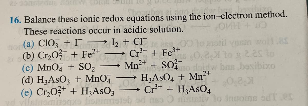 beaubon at ano bidw bar
16. Balance these ionic redox equations using the ion-electron method.
These reactions occur in acidic solution.
ТОИН + O
(a) ClO3 +
-
(b) Cr₂O + Fe²+
1₂ + Cl
Cr³+ + Fe³+
3+
2+
us 0,2 to g 2.25 to
(c) MnO4 + SO₂ →→Mn²+ + SO4o daidw bas bosibixo
(d) H3AsO3 + MnO4
(e) Cr₂O²+ + H3ASO3
H3ASO4 + Mn²+
10%
Cr³+ + H₂AsO4
+30.2
vdylleinsmiqxs boninmistab sd so O nixustiv lo innoms odt.es
101
259 00 to anotil ypam woll.85