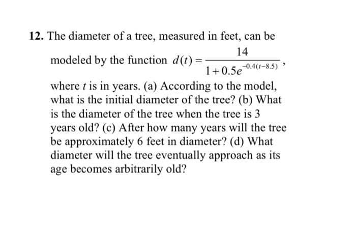 12. The diameter of a tree, measured in feet, can be
14
modeled by the function d(t) =
1+ 0.5e
0.4(1-8.5)
where t is in years. (a) According to the model,
what is the initial diameter of the tree? (b) What
is the diameter of the tree when the tree is 3
years old? (c) After how many years will the tree
be approximately 6 feet in diameter? (d) What
diameter will the tree eventually approach as its
age becomes arbitrarily old?
