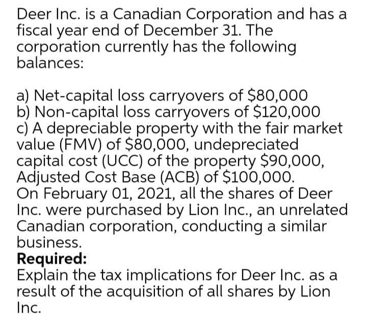 Deer Inc. is a Canadian Corporation and has a
fiscal year end of December 31. The
corporation currently has the following
balances:
a) Net-capital loss carryovers of $80,000
b) Non-capital loss carryovers of $120,000
c) A depreciable property with the fair market
value (FMV) of $80,000, undepreciated
capital cost (UCC) of the property $90,000,
Adjusted Cost Base (ACB) of $100,000.
On February 01, 2021, all the shares of Deer
Inc. were purchased by Lion Inc., an unrelated
Canadian corporation, conducting a similar
business.
Required:
Explain the tax implications for Deer Inc. as a
result of the acquisition of all shares by Lion
Inc.

