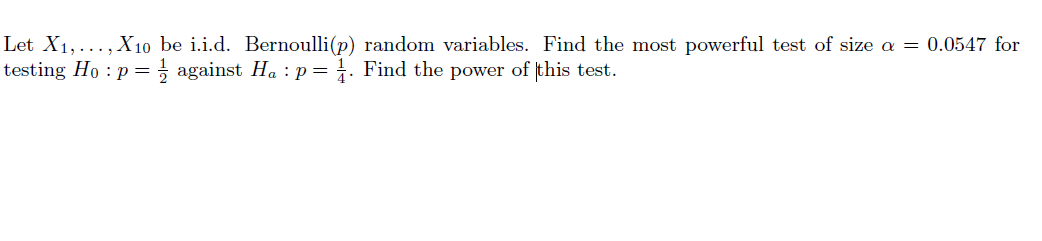 Let X1, ..., X10 be i.i.d. Bernoulli(p) random variables. Find the most powerful test of size a = 0.0547 for
testing Ho : p =; against Ha : p= . Find the power of this test.
