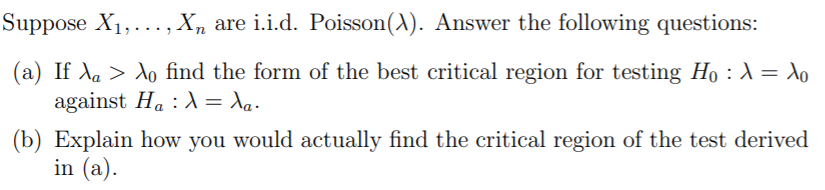 Suppose X1,... , X, are i.i.d. Poisson(A). Answer the following questions:
(a) If da > do find the form of the best critical region for testing Ho : A = do
against Ha : = Xq.
(b) Explain how you would actually find the critical region of the test derived
in (a).
