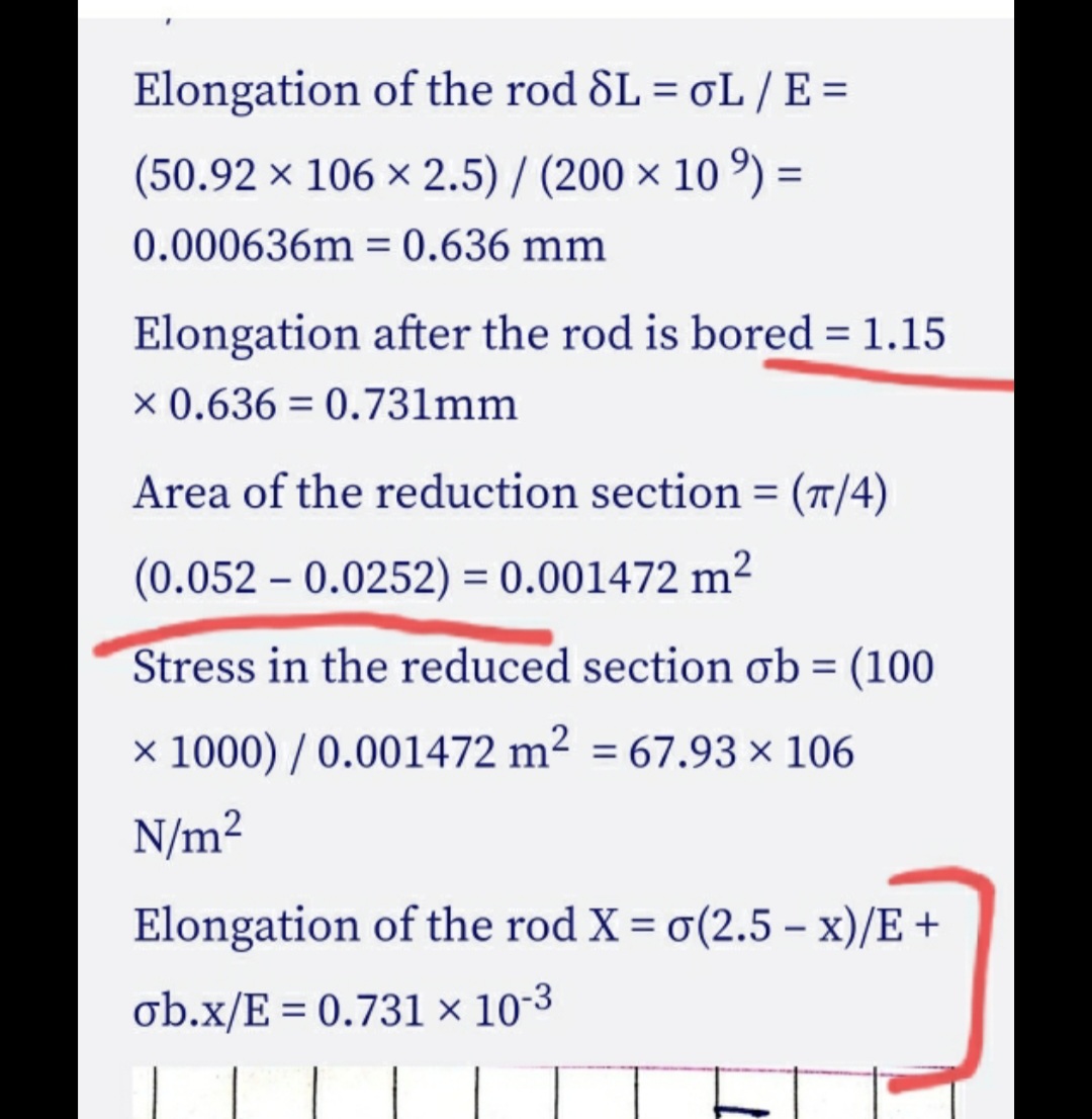 Elongation of the rod &L = oL / E =
(50.92 x 106 x 2.5) / (200 × 10 °) =
0.000636m = 0.636 mm
%3D
Elongation after the rod is bored = 1.15
x 0.636 = 0.731mm
Area of the reduction section = (T/4)
(0.052 – 0.0252) = 0.001472 m²
Stress in the reduced section ob = (100
× 1000) / 0.001472 m² = 67.93 × 106
N/m2
Elongation of the rod X = o(2.5 – x)/E +
ob.x/E = 0.731 × 10-3
