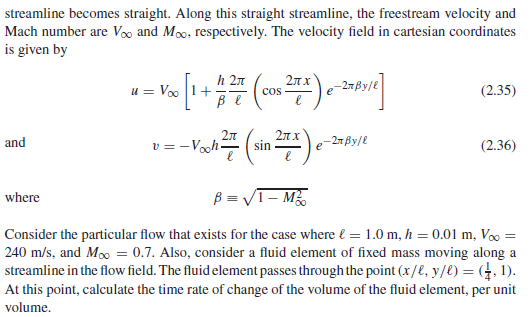 streamline becomes straight. Along this straight streamline, the freestream velocity and
Mach number are Vo and Mo, respectively. The velocity field in cartesian coordinates
is given by
h 2n
u = Voo 1+
2лх
-2т Ву/е
cos
(2.35)
ве
v =-Voh
2л
sin
and
e-27By/e
(2.36)
B = VT- M
where
Consider the particular flow that exists for the case where l = 1.0 m, h = 0.01 m, V =
240 m/s, and Mo = 0.7. Also, consider a fluid element of fixed mass moving along a
streamline in the flow field. The fluid element passes through the point (x/E, y/€) = (4, 1).
At this point, calculate the time rate of change of the volume of the fluid element, per unit
volume.
