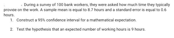 + During a survey of 100 bank workers, they were asked how much time they typically
provide on the work. A sample mean is equal to 8.7 hours and a standard error is equal to 0.6
hours.
1. Construct a 95% confidence interval for a mathematical expectation.
2. Test the hypothesis that an expected number of working hours is 9 hours.

