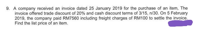 9. A company received an invoice dated 25 January 2019 for the purchase of an item, The
invoice offered trade discount of 20% and cash discount terms of 3/15, n/30. On 5 February
2019, the company paid RM7560 including freight charges of RM100 to settle the invoice.
Find the list price of an item.
