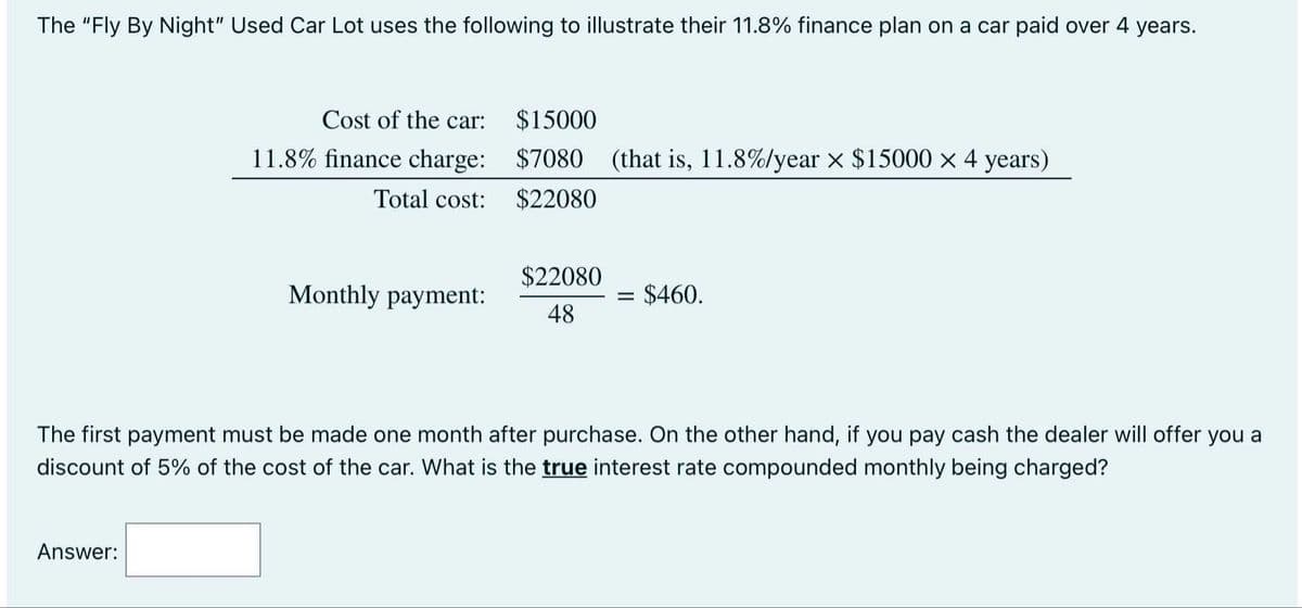 The "Fly By Night" Used Car Lot uses the following to illustrate their 11.8% finance plan on a car paid over 4 years.
Cost of the car:
$15000
11.8% finance charge: $7080 (that is, 11.8%/year x $15000 x 4 years)
Total cost:
$22080
$22080
Monthly payment:
$460.
48
The first payment must be made one month after purchase. On the other hand, if you pay cash the dealer will offer you a
discount of 5% of the cost of the car. What is the true interest rate compounded monthly being charged?
Answer:
