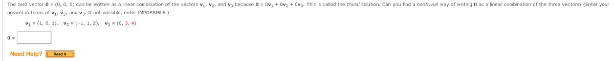 The zero vector 0 = (0, 0, 0) can be written as a linear combination of the vectors v, v2, and va because 0 = Ov, + Ov, + Ova. This is called the trivial solution. Can you find a nontrivial way of writing O as a linear combination of the three vectors? (Enter your
answer in terms of v1, v2, and v3. If not possible, enter IMPOSSIBLE.)
v1 = (1, 0, 1), v2 = (-1, 1, 2), v3 = (0, 3, 4)
0 =
Need Help?
Read It
