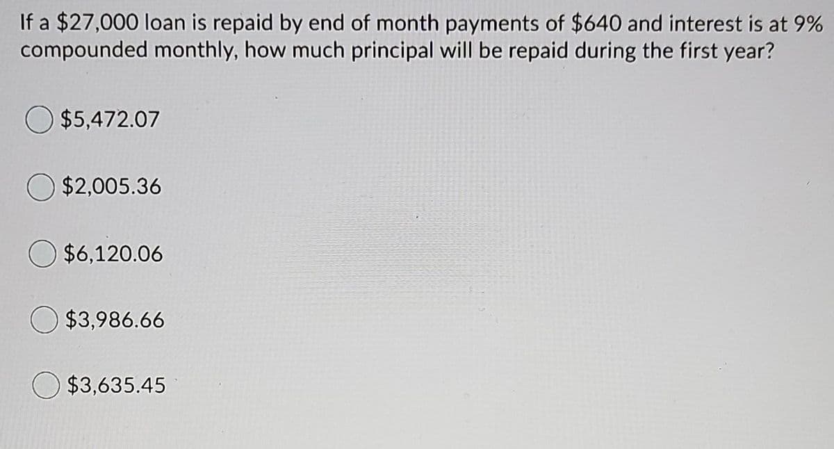 If a $27,000 loan is repaid by end of month payments of $640 and interest is at 9%
compounded monthly, how much principal will be repaid during the first year?
O $5,472.07
O $2,005.36
O $6,120.06
O $3,986.66
$3,635.45
