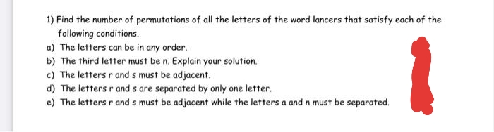 1) Find the number of permutations of all the letters of the word lancers that satisfy each of the
following conditions.
a) The letters can be in any order.
b) The third letter must be n. Explain your solution.
c) The letters r and s must be adjacent.
d) The letters r and s are separated by only one letter.
e) The letters r and s must be adjacent while the letters a and n must be separated.
