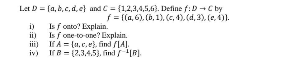 Let D = {a, b, c, d, e} and C = {1,2,3,4,5,6}. Define f:D → C by
f = {(a,6), (b, 1), (c, 4), (d,3), (e, 4)}.
%3D
i)
Is f onto? Explain.
ii)
Is f one-to-one? Explain.
iii)
If A = {a, c, e}, find f[A].
%3D
iv)
If B = {2,3,4,5}, find f-[B].
