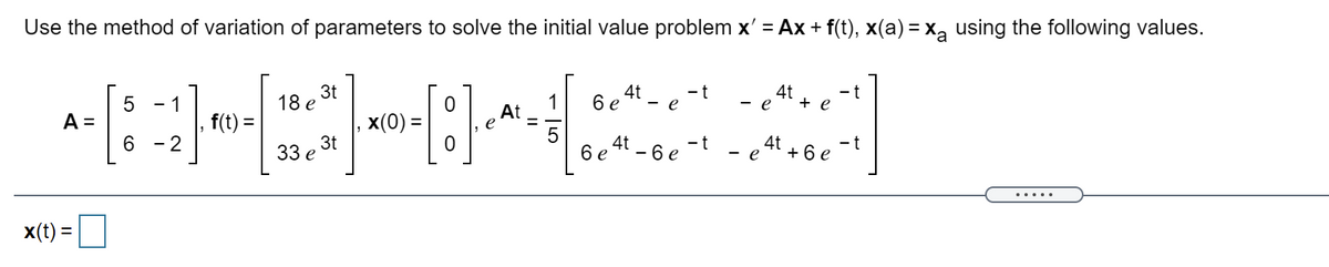 Use the method of variation of parameters to solve the initial value problem x' = Ax + f(t), x(a) = x, using the following values.
3t
18 e
1
At
e
6 e 4t - e -t - e 4t
- t
+ e
- 1
A =
6.
f(t) =
2
x(0) =
3t
33 е
%3D
4t
6 e 4t - 6 e -t
- e + 6 e -t
.....
x(t) =
