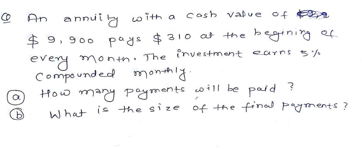 CO
An
annui y
w ith a
cash vaDue of
$ 9, 9oo
at the begining of
pays $ 310
earns 5%
every
compounded monthiy
How many payments w i ll be paid ?
What is the size
y month. The investment earns
of the final payments?
