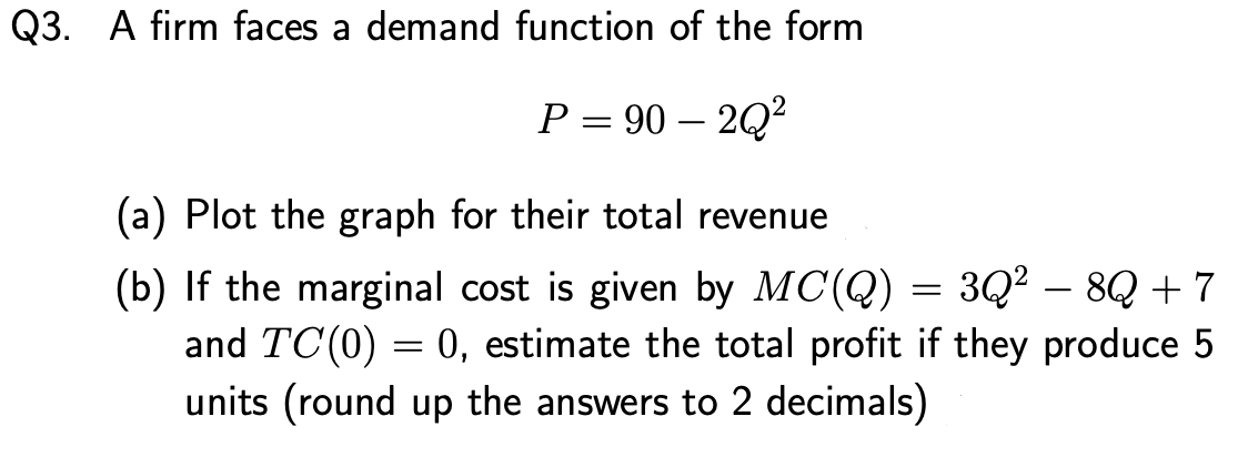 Q3. A firm faces a demand function of the form
P = 90 – 2Q?
(a) Plot the graph for their total revenue
(b) If the marginal cost is given by MC(Q) = 3Q² – 8Q + 7
and TC(0) = 0, estimate the total profit if they produce 5
units (round up the answers to 2 decimals)
