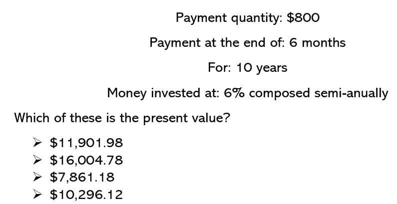 Payment quantity: $800
Payment at the end of: 6 months
For: 10 years
Money invested at: 6% composed semi-anually
Which of these is the present value?
> $11,901.98
> $16,004.78
> $7,861.18
> $10,296.12
