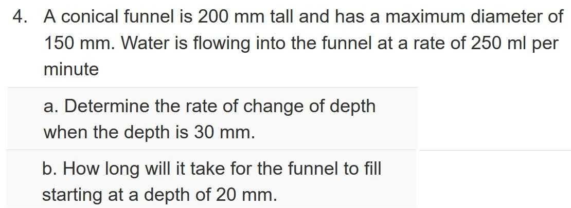 4. A conical funnel is 200 mm tall and has a maximum diameter of
150 mm. Water is flowing into the funnel at a rate of 250 ml per
minute
a. Determine the rate of change of depth
when the depth is 30 mm.
b. How long will it take for the funnel to fill
starting at a depth of 20 mm.
