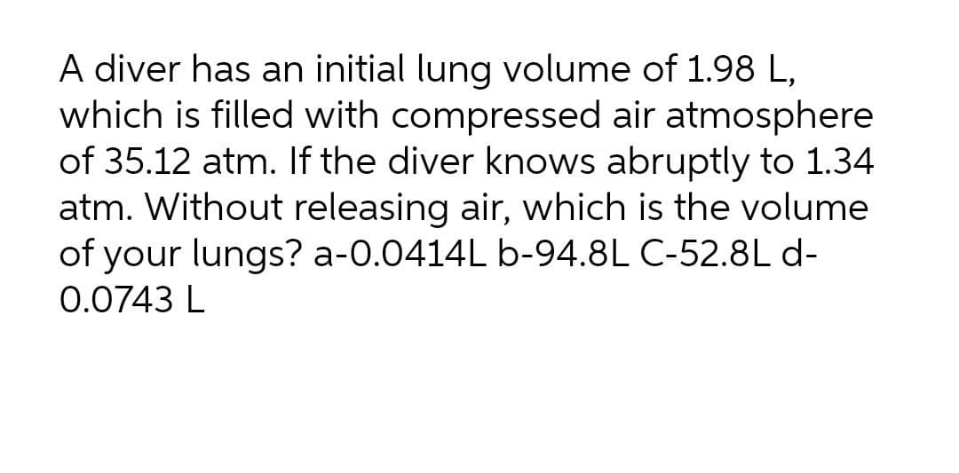 A diver has an initial lung volume of 1.98 L,
which is filled with compressed air atmosphere
of 35.12 atm. If the diver knows abruptly to 1.34
atm. Without releasing air, which is the volume
of your lungs? a-0.0414L b-94.8L C-52.8Ld-
0.0743 L

