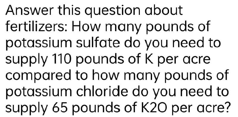 Answer this question about
fertilizers: How many pounds of
potassium sulfate do you need to
supply 110 pounds of K per acre
compared to how many pounds of
potassium chloride do you need to
supply 65 pounds of K20 per acre?

