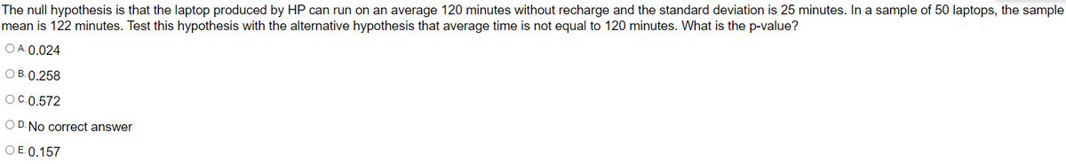 The null hypothesis is that the laptop produced by HP can run on an average 120 minutes without recharge and the standard deviation is 25 minutes. In a sample of 50 laptops, the sample
mean is 122 minutes. Test this hypothesis with the alternative hypothesis that average time is not equal to 120 minutes. What is the p-value?
O A. 0.024
O B. 0.258
OC.0.572
O D. No correct answer
O E. 0.157
