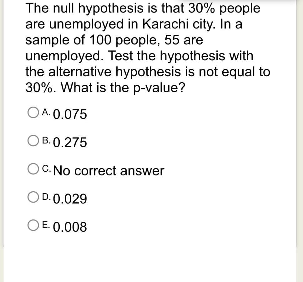 The null hypothesis is that 30% people
are unemployed in Karachi city. In a
sample of 100 people, 55 are
unemployed. Test the hypothesis with
the alternative hypothesis is not equal to
30%. What is the p-value?
O A. 0.075
B. 0.275
C. No correct answer
O D.0.029
O E. 0.008

