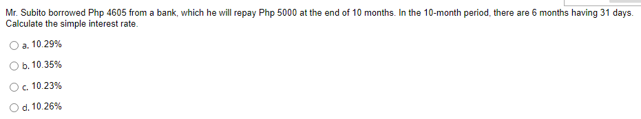 Mr. Subito borrowed Php 4605 from a bank, which he will repay Php 5000 at the end of 10 months. In the 10-month period, there are 6 months having 31 days.
Calculate the simple interest rate.
a. 10.29%
b. 10.35%
O c. 10.23%
O d. 10.26%