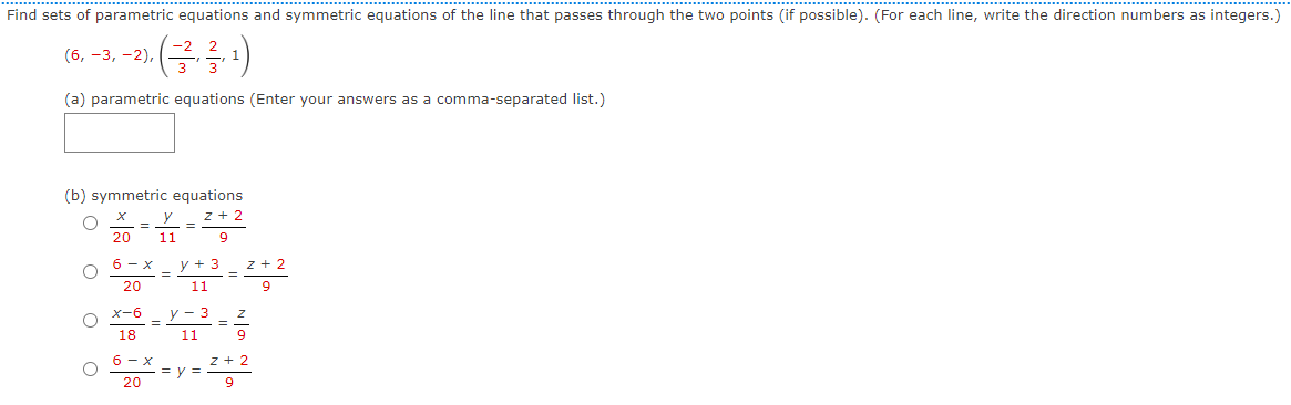 Find sets of parametric equations and symmetric equations of the line that passes through the two points (if possible). (For each line, write the direction numbers as integers.)
- (-/², ²/3, ¹1)
(a) parametric equations (Enter your answers as a comma-separated list.)
(6, -3, -2),
(b) symmetric equations
X
y _ Z+2
9
20 11
6- X
20
X-6
18
=
=
6- X
20
y + 3
11
Z+2
9
y-3 Z
11
=
9
=y=
Z+2
9