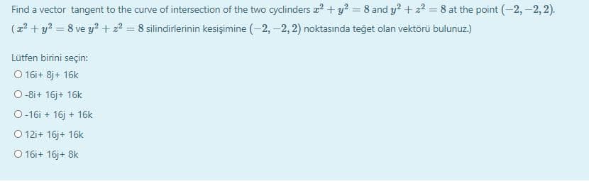Find a vector tangent to the curve of intersection of the two cyclinders z2 + y? = 8 and y? + 22 = 8 at the point (-2,-2, 2).
(a? + y? = 8 ve y? + 2? = 8 silindirlerinin kesişimine (-2, –2, 2) noktasında teğet olan vektörü bulunuz.)
Lütfen birini seçin:
O 16i+ 8j+ 16k
O -8i+ 16j+ 16k
O-16i + 16j + 16k
O 12i+ 16j+ 16k
O 16i+ 16j+ 8k
