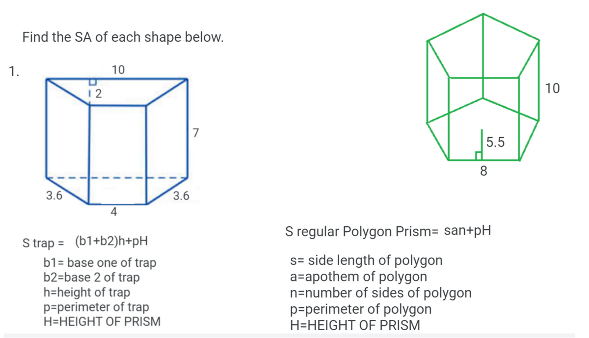 Find the SA of each shape below.
1.
10
10
12
5.5
3.6
3.6
4
S regular Polygon Prism= san+pH
S trap = (b1+b2)h+pH
b1= base one of trap
b2=base 2 of trap
h=height of trap
p=perimeter of trap
H=HEIGHT OF PRISM
s= side length of polygon
a=apothem of polygon
n=number of sides of polygon
p=perimeter of polygon
H=HEIGHT OF PRISM
