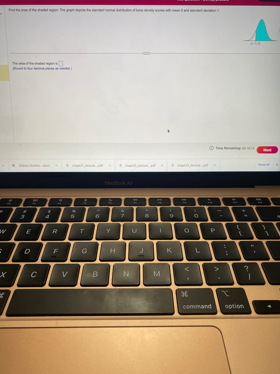 W
6
Find the area of the shaded region. The graph depicts the standard normal distribution of bone density scores with mean 0 and standard deviation 1.
x
B
The area of the shaded region is
(Round to four decimal places as needed.)
D 2Demo Outline....docx A
#
3
E
D
80
F3
C
$
4
FA
R
a
F
V
chapt21_lecture....pdf
%
5
6
FO
T
G
6
B
MacBook Air
Y
H
chapt22_lecture....pdf
&
7
N
44
F7
U
*
8
A
DII
1
M
(
9
K
chapt23_lecture....pdf
O
<
H
to
)
O
L
4
F10
P
command
Time Remaining: 00:16:16 Next
-
>
-
:
;
t
C
{
+
[
option
=
Z=-1.14
?
=
1
Show All
39
F12
}
1
X
d