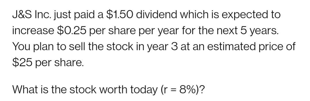 J&S Inc. just paid a $1.50 dividend which is expected to
increase $0.25 per share per year for the next 5 years.
You plan to sell the stock in year 3 at an estimated price of
$25 per share.
What is the stock worth today (r = 8%)?
