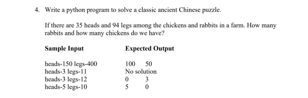 4. Write a python program to solve a classic ancient Chinese puzzle.
If there are 35 heads and 94 legs among the chickens and rabbits in a farm. How many
rabbits and how many chickens do we have?
Sample Input
Expected Output
100
No solution
heads-150 legs-400
heads-3 legs-11
heads-3 legs-12
heads-5 legs-10
50
3
