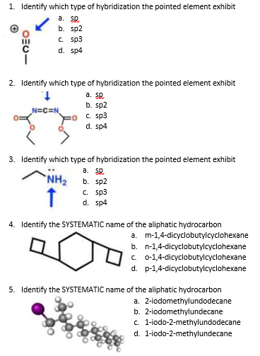 1. Identify which type of hybridization the pointed element exhibit
a. 5R.
b. sp2
c. sp3
d. sp4
2. Identify which type of hybridization the pointed element exhibit
a. 50.
b. sp2
C. sp3
d. sp4
N=C=N,
3. Identify which type of hybridization the pointed element exhibit
a. 50.
b. sp2
с. sp3
d. sp4
NH2
4. Identify the SYSTEMATIC name of the aliphatic hydrocarbon
a. m-1,4-dicyclobutylcyclohexane
b. n-1,4-dicyclobutylcyclohexane
c 01,4-dicyclobutylcyclohexane
d. p-1,4-dicyclobutylcyclohexane
5. Identify the SYSTEMATIC name of the aliphatic hydrocarbon
a. 2-iodomethylundodecane
b. 2-iodomethylundecane
c. 1-iodo-2-methylundodecane
d. 1-iodo-2-methylundecane
OEU-
