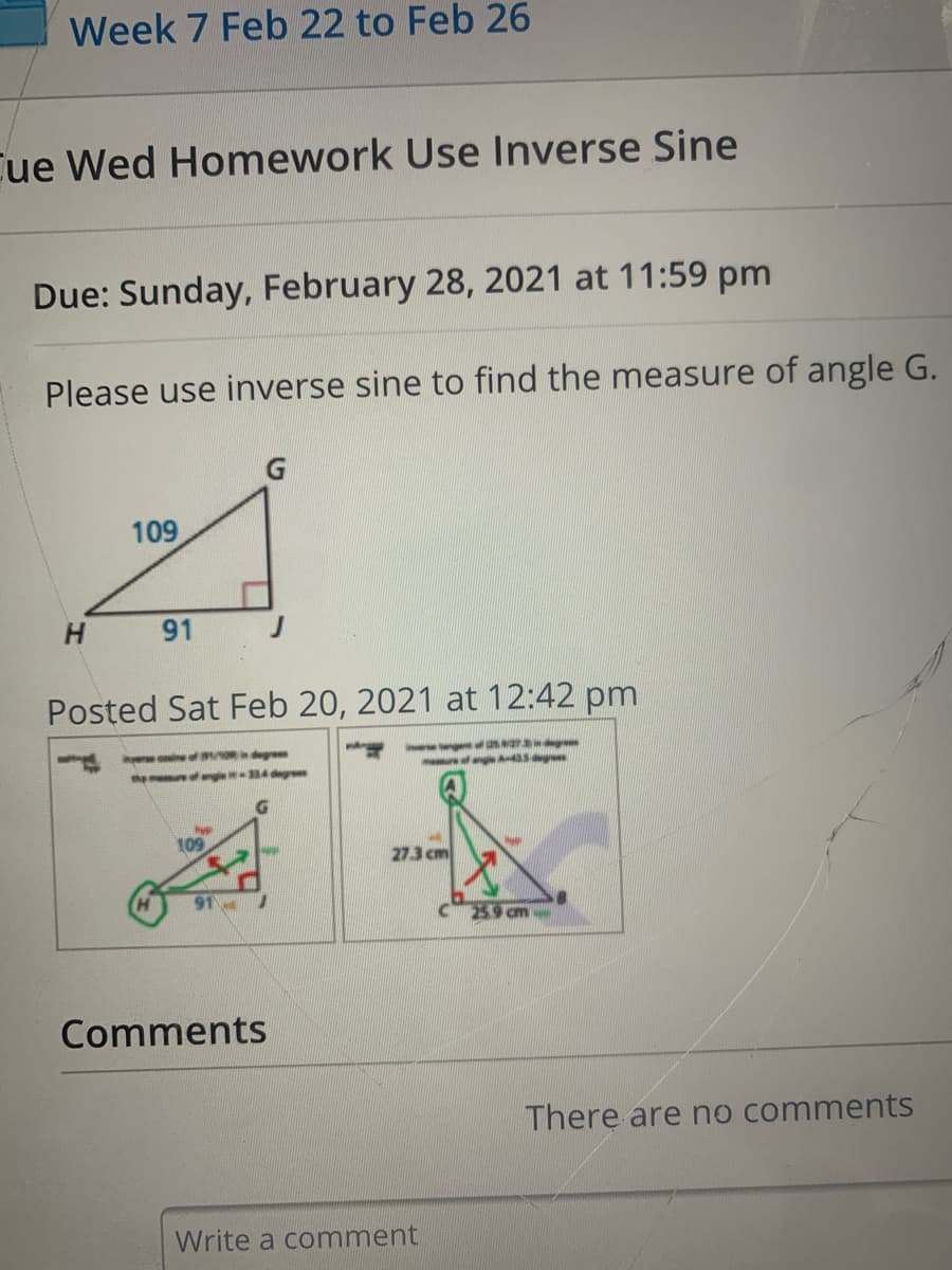 Week 7 Feb 22 to Feb 26
Cue Wed Homework Use Inverse Sine
Due: Sunday, February 28, 2021 at 11:59 pm
Please use inverse sine to find the measure of angle G.
109
H.
91
Posted Sat Feb 20, 2021 at 12:42 pm
ere coine f ORdeg
themeuf ange 34 degr
109
27.3 cm
259 cm
Comments
There are no comments
Write a comment
