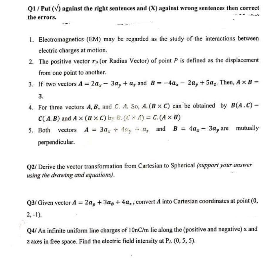 Q1/ Put (V) against the right sentences and (X) against wrong sentences then correct
the errors.
1. Electromagnetics (EM) may be regarded as the study of the interactions between
electric charges at motion.
2. The positive vector rp (or Radius Vector) of point P is defined as the displacement
from one point to another.
3. If two vectors A = 2a, - 3a, + a, and B=-4ax-2a, +5az. Then, A x B =
3.
4. For three vectors A, B, and C. A. So, A. (B x C) can be obtained by B(A.C)-
C(A. B) and A x (Bx C) by B. (CxA) C. (Ax B)
5. Both
vectors A = 3a, t 4y + a,
4a, - 3a, are mutually
perpendicular.
Q2/ Derive the vector transformation from Cartesian to Spherical (support your answer
using the drawing and equations).
Q3/ Given vector A 2a, + 3a, + 4a,, convert A into Cartesian coordinates at point (0,
2, -1).
Q4/ An infinite uniform line charges of 10nC/m lie along the (positive and negative) x and
z axes in free space. Find the electric field intensity at PA (0, 5, 5).
