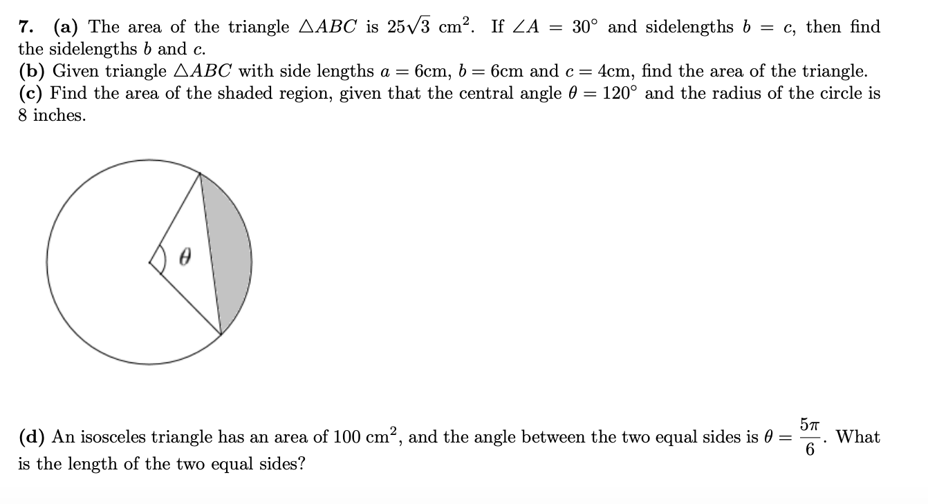 7. (a) The area of the triangle AABC is 25/3 cm2. If ZA = 30° and sidelengths b = c, then find
the sidelengths b and c.
(b) Given triangle AABC with side lengths a =
(c) Find the area of the shaded region, given that the central angle 0 = 120° and the radius of the circle is
8 inches.
6cm, b = 6cm and c =
4cm, find the area of the triangle.
(d) An isosceles triangle has an area of 100 cm², and the angle between the two equal sides is 0
5л
What
is the length of the two equal sides?
