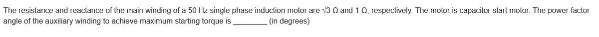 The resistance and reactance of the main winding of a 50 Hz single phase induction motor are √3 Q and 1 Q, respectively. The motor is capacitor start motor. The power factor
angle of the auxiliary winding to achieve maximum starting torque is
(in degrees)