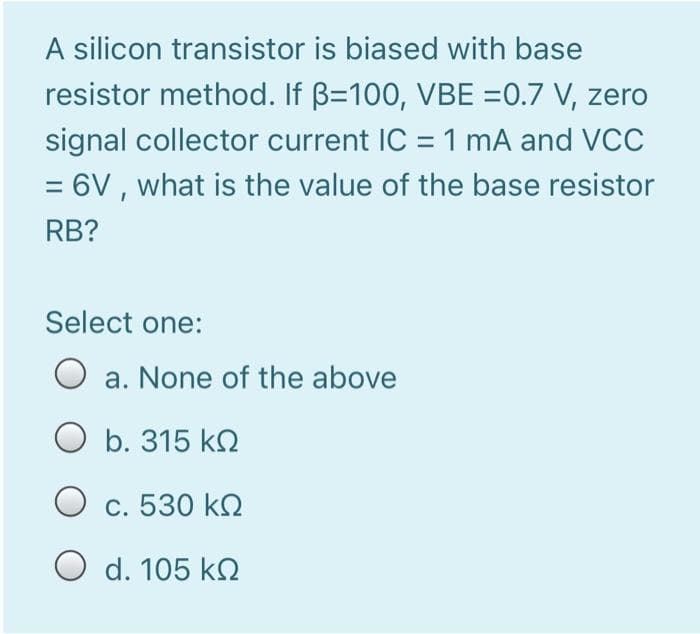 A silicon transistor is biased with base
resistor method. If B=100, VBE =0.7 V, zero
signal collector current IC = 1 mA and VCC
= 6V, what is the value of the base resistor
RB?
Select one:
O a. None of the above
O b. 315 ΚΩ
Ο c. 530 ΚΩ
O d. 105 k