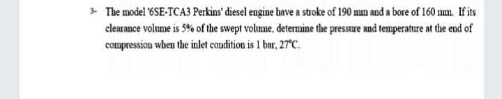 3- The model 6SE-TCA3 Perkins' diesel engine have a stroke of 190 mm and a bore of 160 mm. If its
clearance volume is 5% of the swept volume, detemine the pressure and temperature at the end of
compression when the inlet condition is 1 bar, 27°C.
