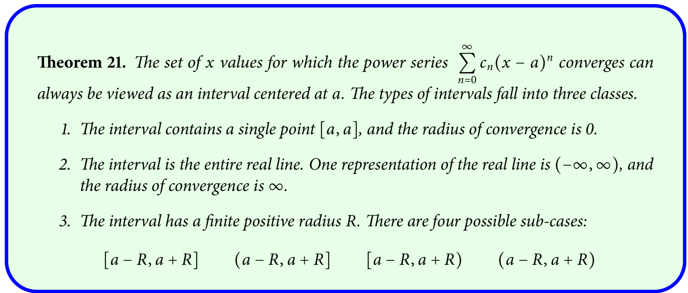 Theorem 21. The set of x values for which the power series Cn(x – a)" converges can
n=0
always be viewed as an interval centered at a. The types of intervals fall into three classes.
1. The interval contains a single point [a, a], and the radius of convergence is 0.
2. The interval is the entire real line. One representation of the real line is (-∞, ), and
the radius of convergence is .
3. The interval has a finite positive radius R. There are four possible sub-cases:
[a – R, a + R]
(a – R, a + R]
[a – R, a + R)
(a – R, a + R)
