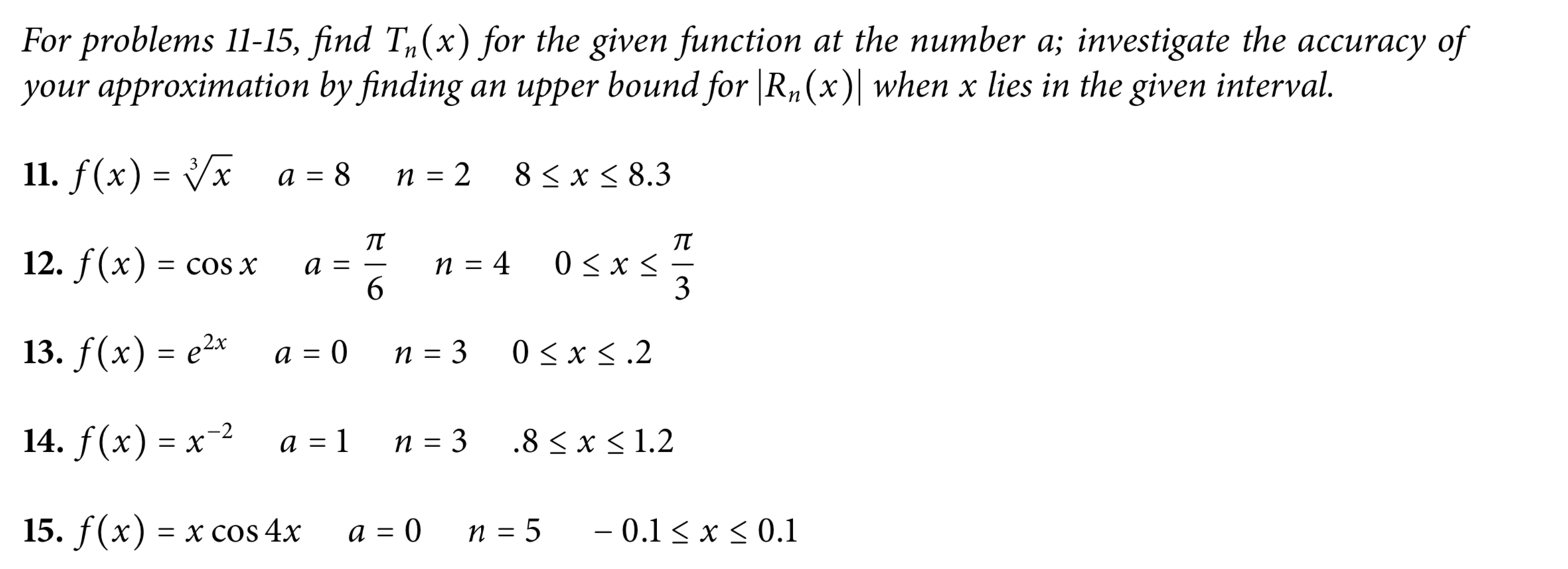 For problems 11-15, find T,(x) for the given function at the number a; investigate the accuracy of
your approximation by finding an upper bound for |R„(x)| when x lies in the given interval.
11. f(x) = /x a = 8
3
п 3 2
8くx<8.3
п
n = 4
6.
12. f(x) = COS X
3
13. f(x) = e2x
a = 0
n = 3
0 < x <.2
14. f(x) = x-2
a = 1
N = 3
.8 < x < 1.2
15. f(x) — х сos 4x
a = 0_n = 5
- 0.1 < x < 0.1
||
